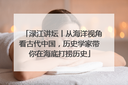 渌江讲坛丨从海洋视角看古代中国，历史学家带你在海底打捞历史